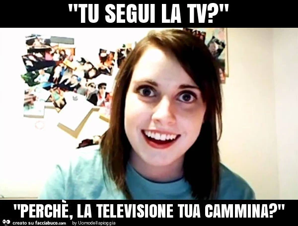 "tu segui la tv? " "Perchè, la televisione tua cammina? "