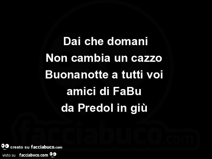 Dai che domani Non cambia un cazzo Buonanotte a tutti voi amici di FaBu da Predol in giù
