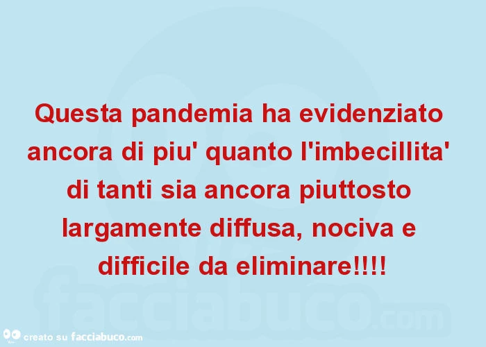 Questa pandemia ha evidenziato ancora di più quanto l'imbecillità di tanti sia ancora piuttosto largamente diffusa, nociva e difficile da eliminare