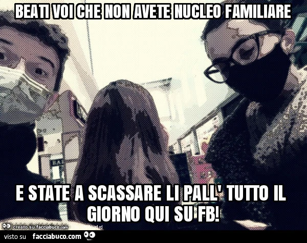 Beati voi che non avete nucleo familiare e state a scassare li pall' tutto il giorno qui su fb