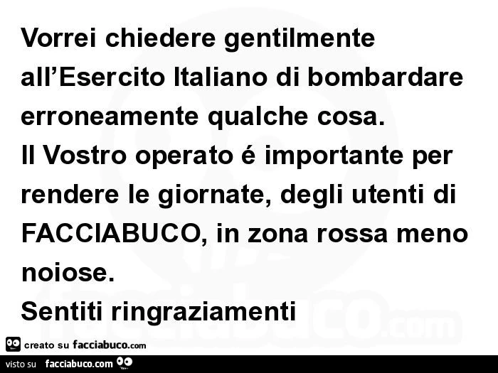 Vorrei chiedere gentilmente all'esercito italiano di bombardare erroneamente qualche cosa. Il vostro operato é importante per rendere le giornate, degli utenti di facciabuco, in zona rossa meno noiose. Sentiti ringraziamenti