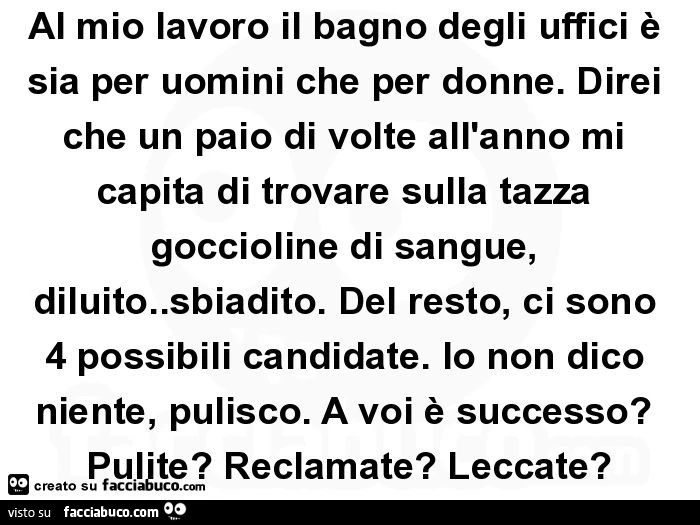 Al mio lavoro il bagno degli uffici è sia per uomini che per donne. Direi che un paio di volte all'anno mi capita di trovare sulla tazza goccioline di sangue, diluito. Sbiadito. Del resto, ci sono 4 possibili candidate. Io non dico niente, pulisco. A