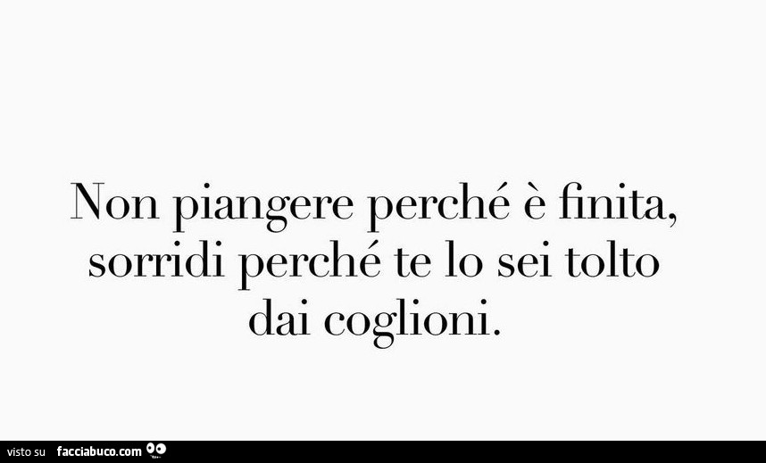 Non piangere perché è finita, sorridi perché te lo sei tolto dai coglioni