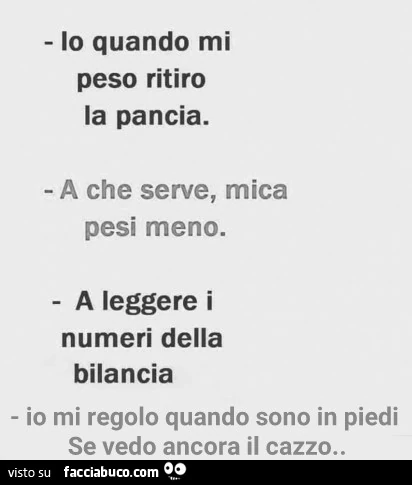 Io quando mi peso ritiro la pancia. A che serve, mica pesi meno. A leggere i numeri della bilancia. Io mi regolo quando sono in piedi se vedo ancora il cazzo