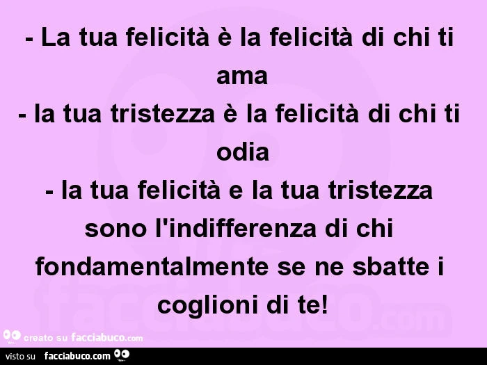 La tua felicità è la felicità di chi ti ama - la tua tristezza è la felicità di chi ti odia - la tua felicità e la tua tristezza sono l'indifferenza di chi fondamentalmente se ne sbatte i coglioni di te