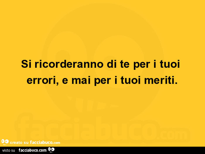 Si ricorderanno di te per i tuoi errori, e mai per i tuoi meriti