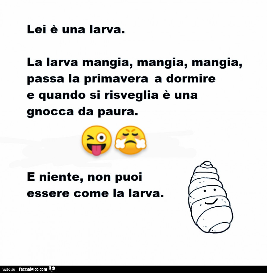 Lei è una larva. La larva mangia, mangia, mangia, passa la primavera a dormire e quando si risveglia è una gnocca da paura. E niente, non puoi essere come la larva