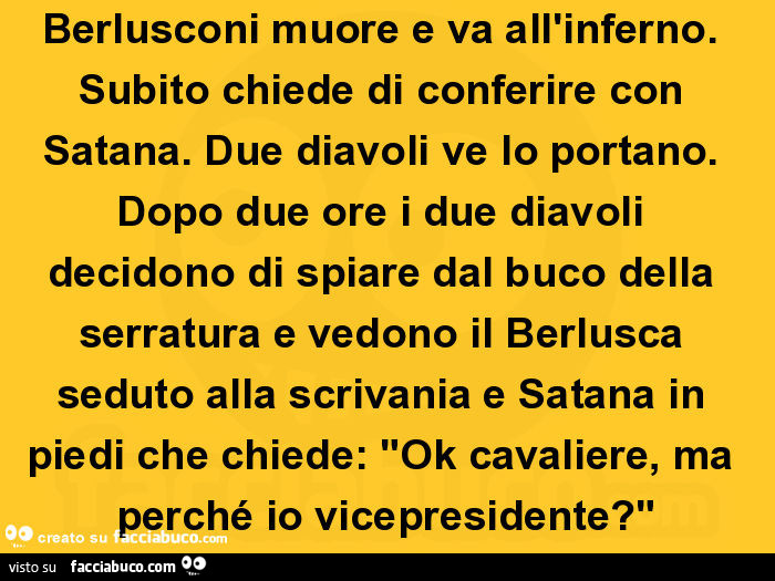 Berlusconi muore e va all'inferno. Subito chiede di conferire con satana. Due diavoli ve lo portano. Dopo due ore i due diavoli decidono di spiare dal buco della serratura e vedono il berlusca seduto alla scrivania e satana in piedi che chiede: "