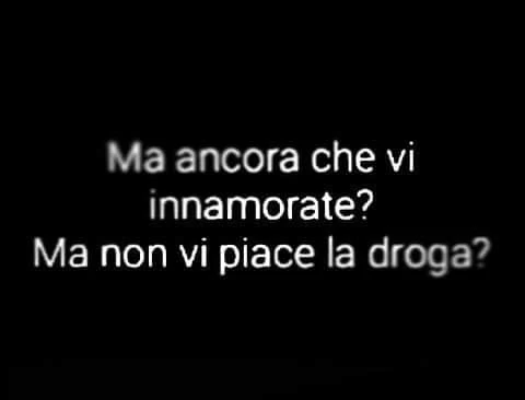Ma ancora che vi innamorate? Ma non vi piace la droga?