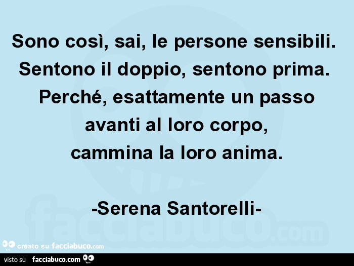 Sono così, sai, le persone sensibili. Sentono il doppio, sentono prima. Perché, esattamente un passo avanti al loro corpo, cammina la loro anima. -Serena santorelli