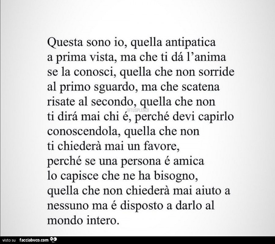 Questa sono io, quella antipatica a prima vista, ma che ti da l' anima se la conosci, quella che non sorride al primo sguardo, ma che scatena risate al secondo, quella che non ti dirà mai chi é, perché devi capirlo conoscendola