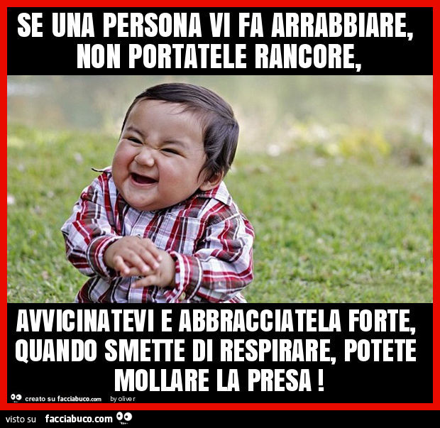 Se una persona vi fa arrabbiare, non portatele rancore, avvicinatevi e abbracciatela forte, quando smette di respirare, potete mollare la presa