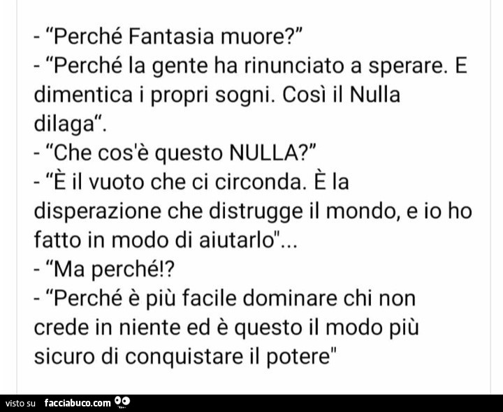 Perché fantasia muore? Perché la gente ha rinunciato a sperare. E dimentica i propri sogni. Così il nulla dilaga. Che cos'è questo nulla? È Il vuoto che ci circonda. È La disperazione che distrugge il mondo, e io ho fatto in modo di aiutarlo