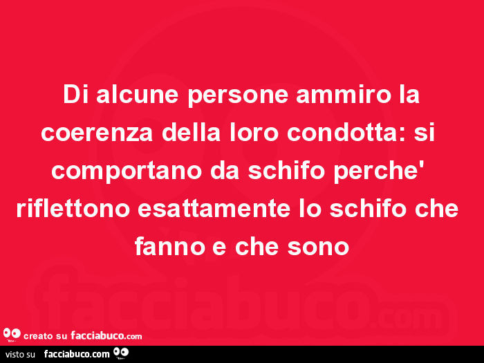 Di alcune persone ammiro la coerenza della loro condotta: si comportano da schifo perchè riflettono esattamente lo schifo che fanno e che sono