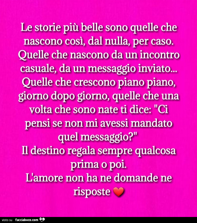 Le storie più belle sono quelle che nascono così, dal nulla, per caso. Quelle che nascono da un incontro casuale, da un messaggio inviato… quelle che crescono piano piano, giorno dopo giorno, quelle che una volta che sono nate ti dice: ci pensi se