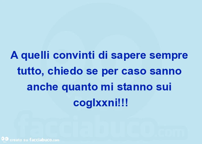A quelli convinti di sapere sempre tutto, chiedo se per caso sanno anche quanto mi stanno sui coglxxni