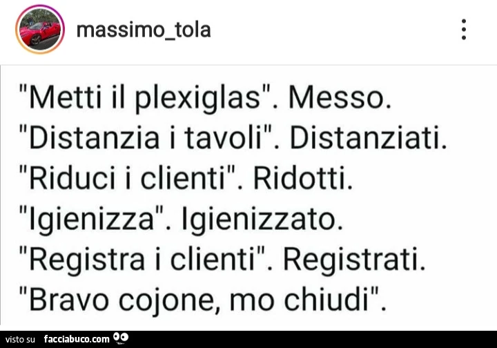 Metti il plexiglas. Messo. Distanzia i tavoli. Distanziati. Riduci i clienti. Ridotti. Igienizza. Igienizzato. Registra i clienti. Registrati. Bravo cojone, mo chiudi